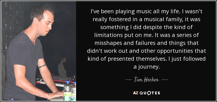 I've been playing music all my life. I wasn't really fostered in a musical family, it was something I did despite the kind of limitations put on me. It was a series of misshapes and failures and things that didn't work out and other opportunities that kind of presented themselves. I just followed a journey. - Tim Hecker