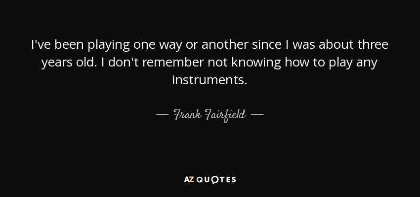 I've been playing one way or another since I was about three years old. I don't remember not knowing how to play any instruments. - Frank Fairfield
