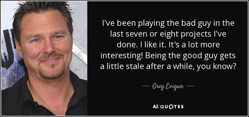 I've been playing the bad guy in the last seven or eight projects I've done. I like it. It's a lot more interesting! Being the good guy gets a little stale after a while, you know? - Greg Evigan