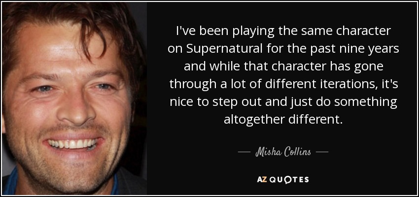 I've been playing the same character on Supernatural for the past nine years and while that character has gone through a lot of different iterations, it's nice to step out and just do something altogether different. - Misha Collins