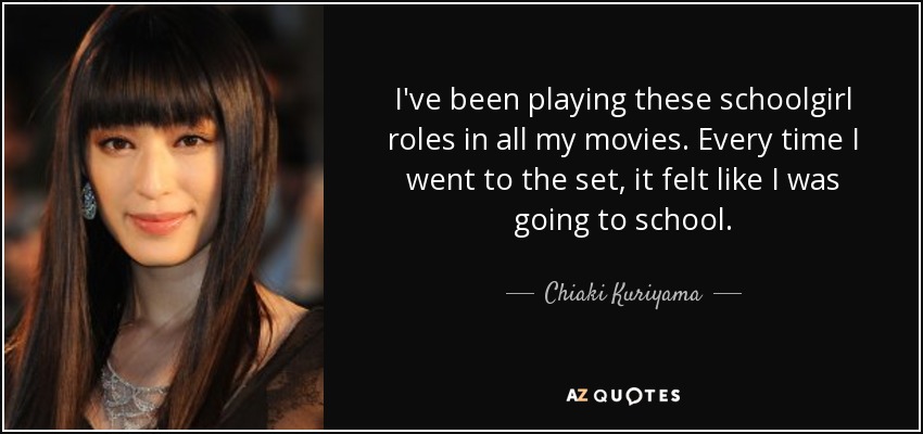 I've been playing these schoolgirl roles in all my movies. Every time I went to the set, it felt like I was going to school. - Chiaki Kuriyama