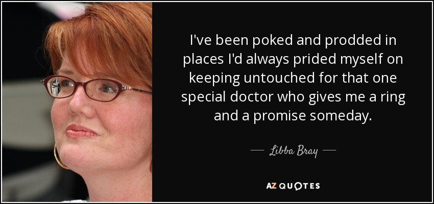 I've been poked and prodded in places I'd always prided myself on keeping untouched for that one special doctor who gives me a ring and a promise someday. - Libba Bray