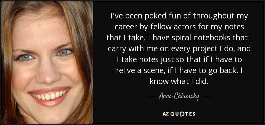 I've been poked fun of throughout my career by fellow actors for my notes that I take. I have spiral notebooks that I carry with me on every project I do, and I take notes just so that if I have to relive a scene, if I have to go back, I know what I did. - Anna Chlumsky