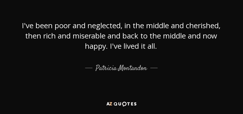 I've been poor and neglected, in the middle and cherished, then rich and miserable and back to the middle and now happy. I've lived it all. - Patricia Montandon