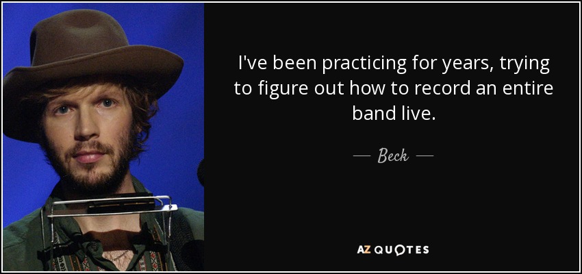 I've been practicing for years, trying to figure out how to record an entire band live. - Beck