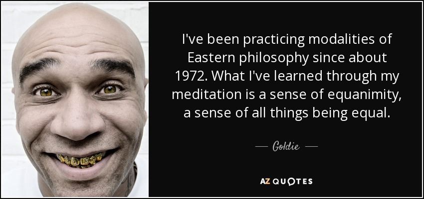 I've been practicing modalities of Eastern philosophy since about 1972. What I've learned through my meditation is a sense of equanimity, a sense of all things being equal. - Goldie