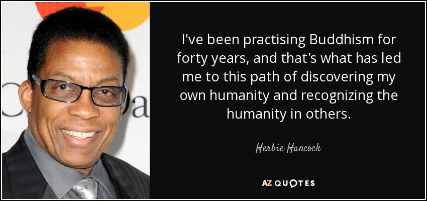 I've been practising Buddhism for forty years, and that's what has led me to this path of discovering my own humanity and recognizing the humanity in others. - Herbie Hancock