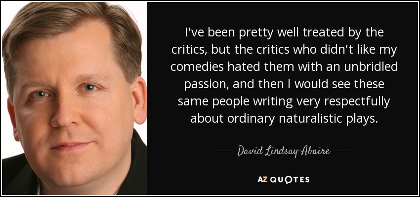 I've been pretty well treated by the critics, but the critics who didn't like my comedies hated them with an unbridled passion, and then I would see these same people writing very respectfully about ordinary naturalistic plays. - David Lindsay-Abaire