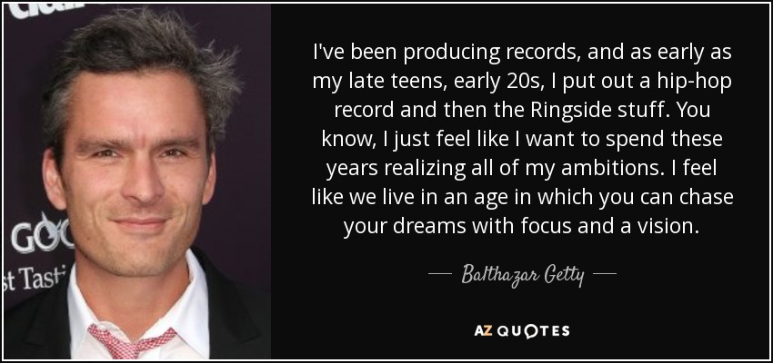 I've been producing records, and as early as my late teens, early 20s, I put out a hip-hop record and then the Ringside stuff. You know, I just feel like I want to spend these years realizing all of my ambitions. I feel like we live in an age in which you can chase your dreams with focus and a vision. - Balthazar Getty