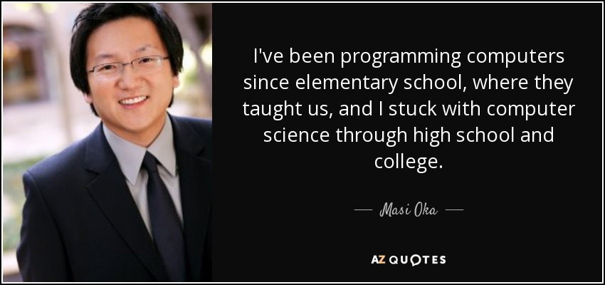 I've been programming computers since elementary school, where they taught us, and I stuck with computer science through high school and college. - Masi Oka