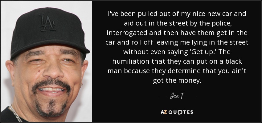 I've been pulled out of my nice new car and laid out in the street by the police, interrogated and then have them get in the car and roll off leaving me lying in the street without even saying 'Get up.' The humiliation that they can put on a black man because they determine that you ain't got the money. - Ice T