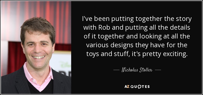 I've been putting together the story with Rob and putting all the details of it together and looking at all the various designs they have for the toys and stuff, it's pretty exciting. - Nicholas Stoller