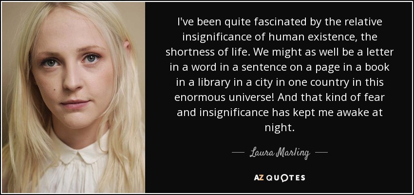 I've been quite fascinated by the relative insignificance of human existence, the shortness of life. We might as well be a letter in a word in a sentence on a page in a book in a library in a city in one country in this enormous universe! And that kind of fear and insignificance has kept me awake at night. - Laura Marling