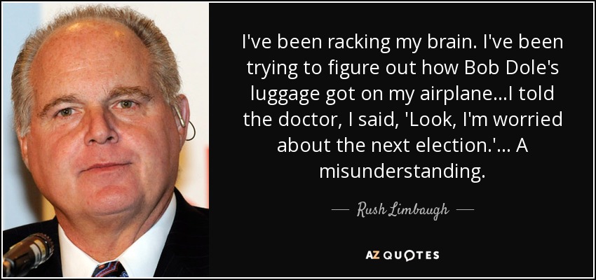 I've been racking my brain. I've been trying to figure out how Bob Dole's luggage got on my airplane...I told the doctor, I said, 'Look, I'm worried about the next election.' ... A misunderstanding. - Rush Limbaugh