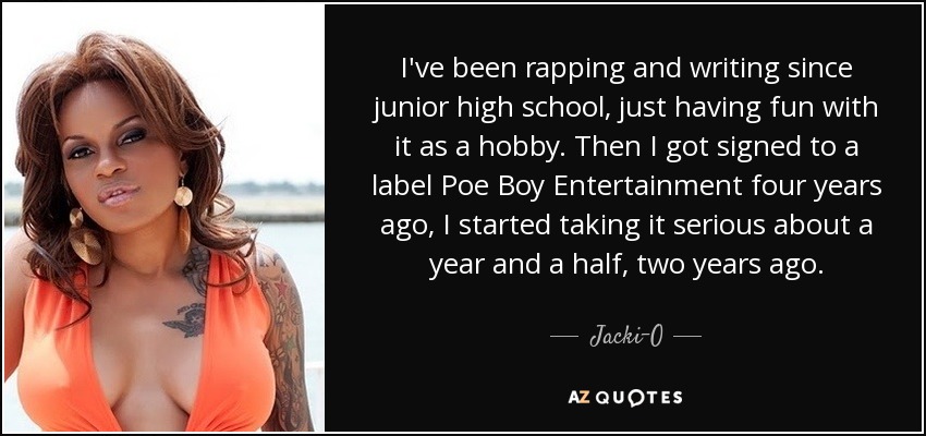 I've been rapping and writing since junior high school, just having fun with it as a hobby. Then I got signed to a label Poe Boy Entertainment four years ago, I started taking it serious about a year and a half, two years ago. - Jacki-O