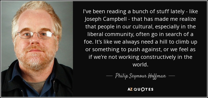 I've been reading a bunch of stuff lately - like Joseph Campbell - that has made me realize that people in our cultural, especially in the liberal community, often go in search of a foe. It's like we always need a hill to climb up or something to push against, or we feel as if we're not working constructively in the world. - Philip Seymour Hoffman