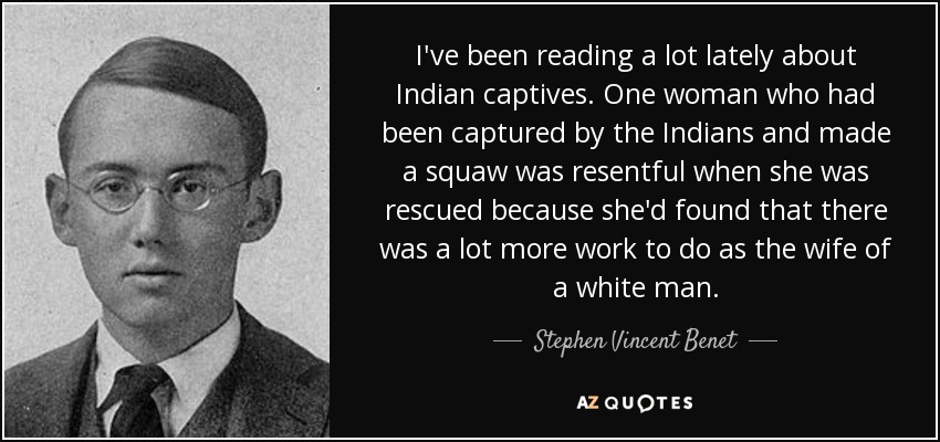 I've been reading a lot lately about Indian captives. One woman who had been captured by the Indians and made a squaw was resentful when she was rescued because she'd found that there was a lot more work to do as the wife of a white man. - Stephen Vincent Benet