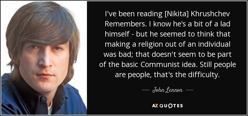 I've been reading [Nikita] Khrushchev Remembers. I know he's a bit of a lad himself - but he seemed to think that making a religion out of an individual was bad; that doesn't seem to be part of the basic Communist idea. Still people are people, that's the difficulty. - John Lennon