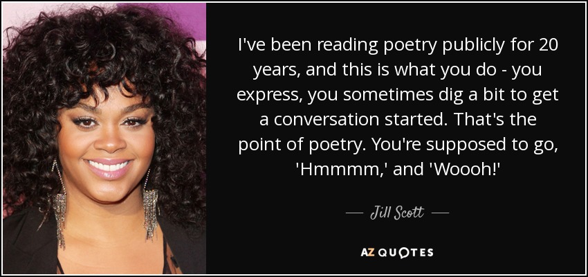 I've been reading poetry publicly for 20 years, and this is what you do - you express, you sometimes dig a bit to get a conversation started. That's the point of poetry. You're supposed to go, 'Hmmmm,' and 'Woooh!' - Jill Scott