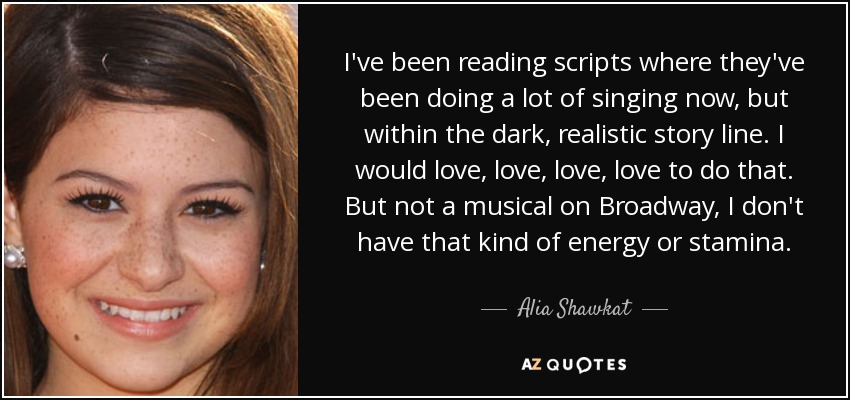 I've been reading scripts where they've been doing a lot of singing now, but within the dark, realistic story line. I would love, love, love, love to do that. But not a musical on Broadway, I don't have that kind of energy or stamina. - Alia Shawkat