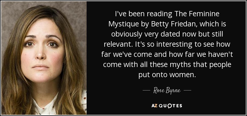 I've been reading The Feminine Mystique by Betty Friedan, which is obviously very dated now but still relevant. It's so interesting to see how far we've come and how far we haven't come with all these myths that people put onto women. - Rose Byrne