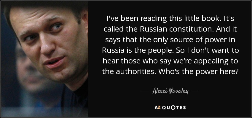I've been reading this little book. It's called the Russian constitution. And it says that the only source of power in Russia is the people. So I don't want to hear those who say we're appealing to the authorities. Who's the power here? - Alexei Navalny