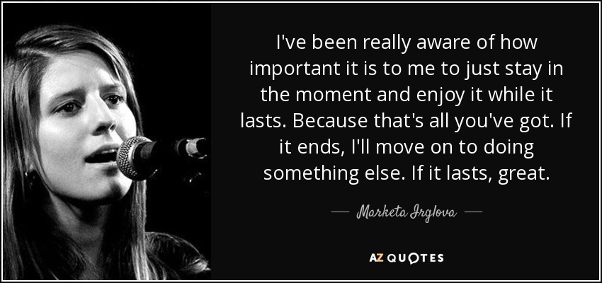 I've been really aware of how important it is to me to just stay in the moment and enjoy it while it lasts. Because that's all you've got. If it ends, I'll move on to doing something else. If it lasts, great. - Marketa Irglova