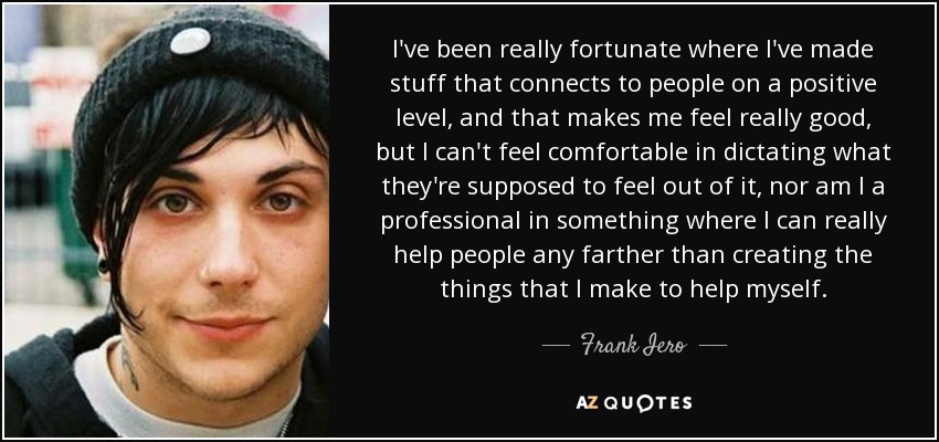 I've been really fortunate where I've made stuff that connects to people on a positive level, and that makes me feel really good, but I can't feel comfortable in dictating what they're supposed to feel out of it, nor am I a professional in something where I can really help people any farther than creating the things that I make to help myself. - Frank Iero