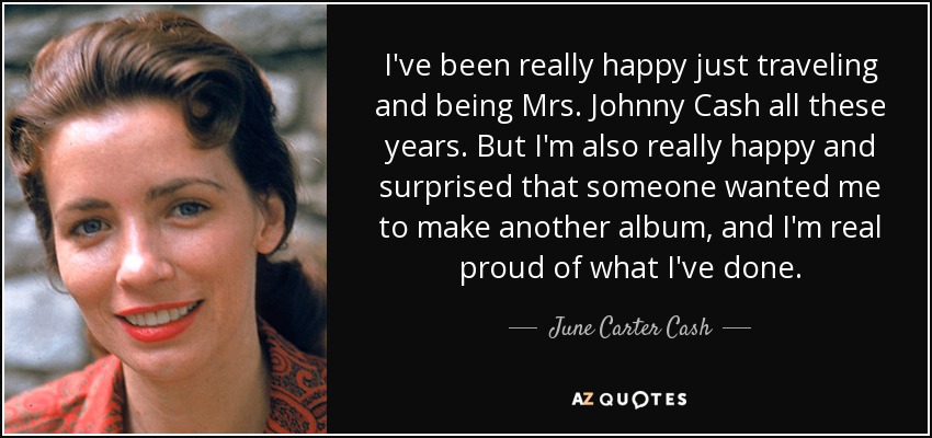 I've been really happy just traveling and being Mrs. Johnny Cash all these years. But I'm also really happy and surprised that someone wanted me to make another album, and I'm real proud of what I've done. - June Carter Cash