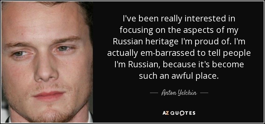 I've been really interested in focusing on the aspects of my Russian heritage I'm proud of. I'm actually em­barrassed to tell people I'm Russian, because it's become such an awful place. - Anton Yelchin