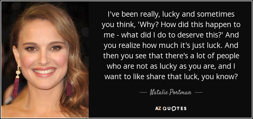 I've been really, lucky and sometimes you think, 'Why? How did this happen to me - what did I do to deserve this?' And you realize how much it's just luck. And then you see that there's a lot of people who are not as lucky as you are, and I want to like share that luck, you know? - Natalie Portman