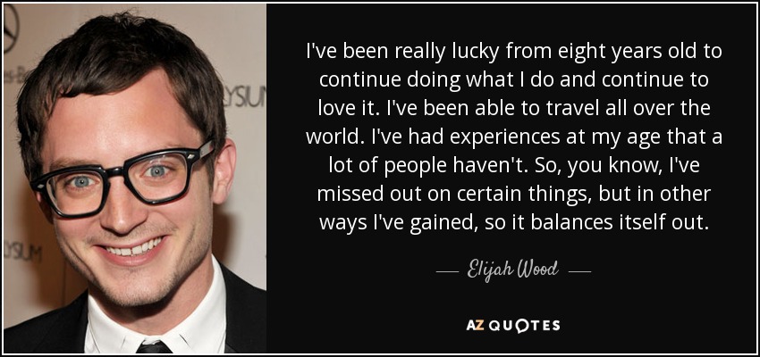 I've been really lucky from eight years old to continue doing what I do and continue to love it. I've been able to travel all over the world. I've had experiences at my age that a lot of people haven't. So, you know, I've missed out on certain things, but in other ways I've gained, so it balances itself out. - Elijah Wood