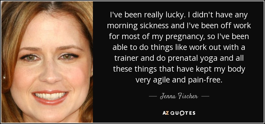 I've been really lucky. I didn't have any morning sickness and I've been off work for most of my pregnancy, so I've been able to do things like work out with a trainer and do prenatal yoga and all these things that have kept my body very agile and pain-free. - Jenna Fischer