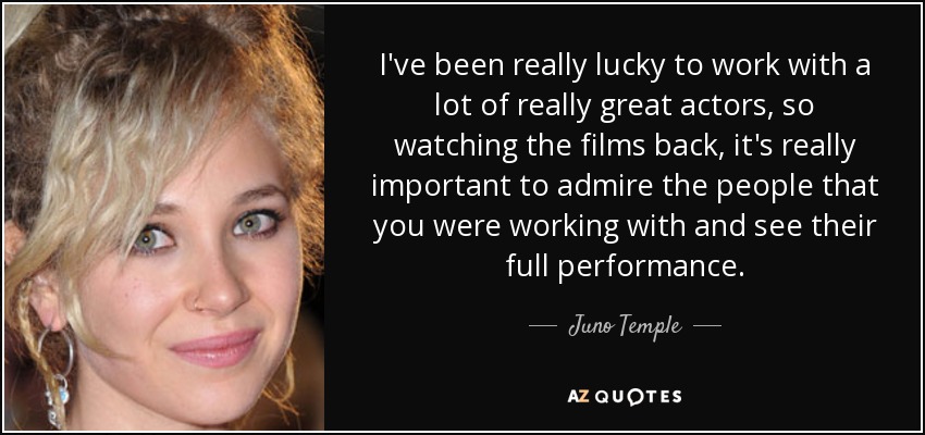 I've been really lucky to work with a lot of really great actors, so watching the films back, it's really important to admire the people that you were working with and see their full performance. - Juno Temple