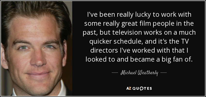 I've been really lucky to work with some really great film people in the past, but television works on a much quicker schedule, and it's the TV directors I've worked with that I looked to and became a big fan of. - Michael Weatherly