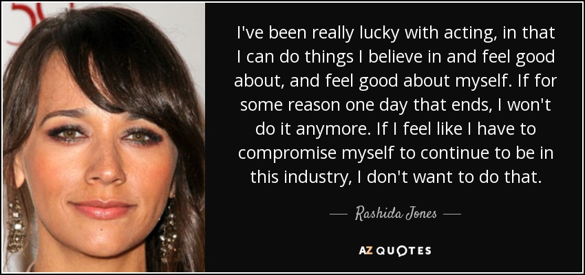 I've been really lucky with acting, in that I can do things I believe in and feel good about, and feel good about myself. If for some reason one day that ends, I won't do it anymore. If I feel like I have to compromise myself to continue to be in this industry, I don't want to do that. - Rashida Jones