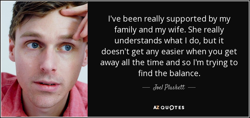 I've been really supported by my family and my wife. She really understands what I do, but it doesn't get any easier when you get away all the time and so I'm trying to find the balance. - Joel Plaskett