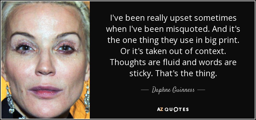 I've been really upset sometimes when I've been misquoted. And it's the one thing they use in big print. Or it's taken out of context. Thoughts are fluid and words are sticky. That's the thing. - Daphne Guinness