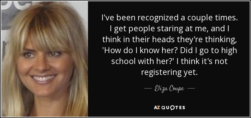 I've been recognized a couple times. I get people staring at me, and I think in their heads they're thinking, 'How do I know her? Did I go to high school with her?' I think it's not registering yet. - Eliza Coupe