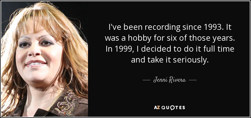 I've been recording since 1993. It was a hobby for six of those years. In 1999, I decided to do it full time and take it seriously. - Jenni Rivera