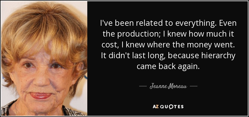 I've been related to everything. Even the production; I knew how much it cost, I knew where the money went. It didn't last long, because hierarchy came back again. - Jeanne Moreau