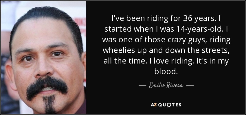 I've been riding for 36 years. I started when I was 14-years-old. I was one of those crazy guys, riding wheelies up and down the streets, all the time. I love riding. It's in my blood. - Emilio Rivera