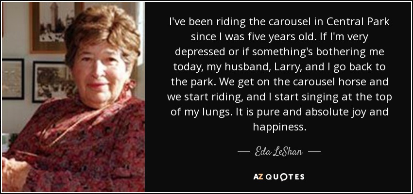 I've been riding the carousel in Central Park since I was five years old. If I'm very depressed or if something's bothering me today, my husband, Larry, and I go back to the park. We get on the carousel horse and we start riding, and I start singing at the top of my lungs. It is pure and absolute joy and happiness. - Eda LeShan