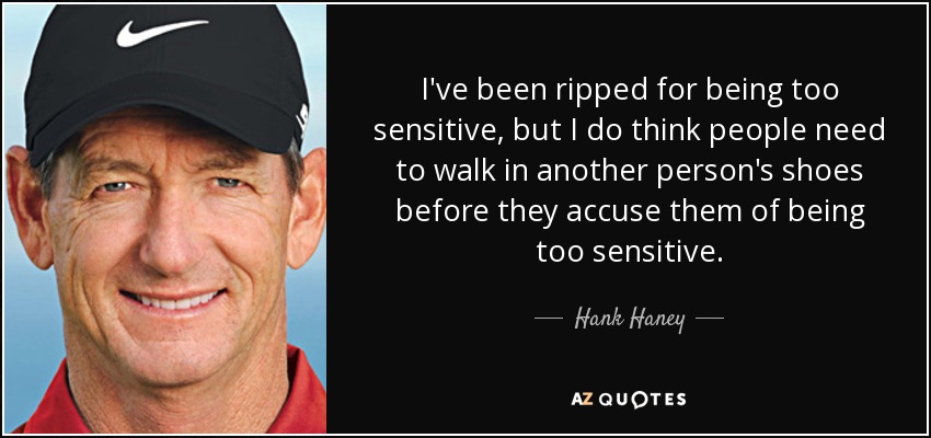 I've been ripped for being too sensitive, but I do think people need to walk in another person's shoes before they accuse them of being too sensitive. - Hank Haney