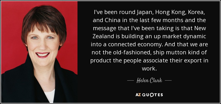 I've been round Japan, Hong Kong, Korea, and China in the last few months and the message that I've been taking is that New Zealand is building an up market dynamic into a connected economy. And that we are not the old-fashioned, ship mutton kind of product the people associate their export in work. - Helen Clark