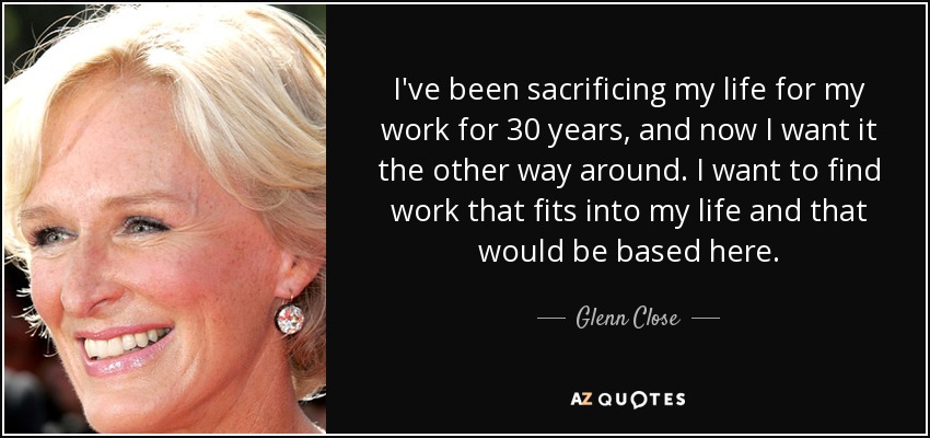 I've been sacrificing my life for my work for 30 years, and now I want it the other way around. I want to find work that fits into my life and that would be based here. - Glenn Close