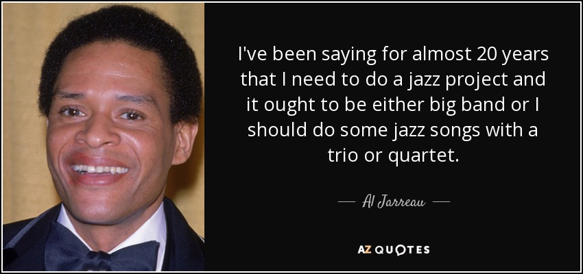 I've been saying for almost 20 years that I need to do a jazz project and it ought to be either big band or I should do some jazz songs with a trio or quartet. - Al Jarreau