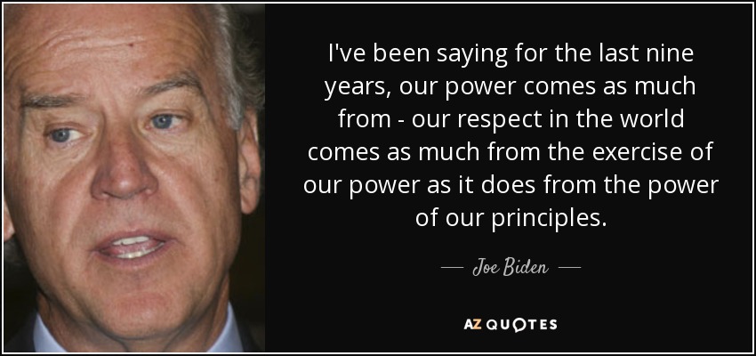 I've been saying for the last nine years, our power comes as much from - our respect in the world comes as much from the exercise of our power as it does from the power of our principles. - Joe Biden