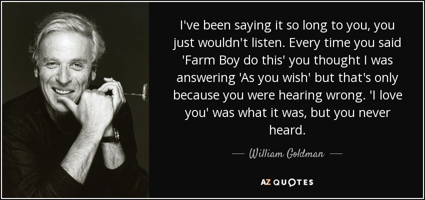 I've been saying it so long to you, you just wouldn't listen. Every time you said 'Farm Boy do this' you thought I was answering 'As you wish' but that's only because you were hearing wrong. 'I love you' was what it was, but you never heard. - William Goldman