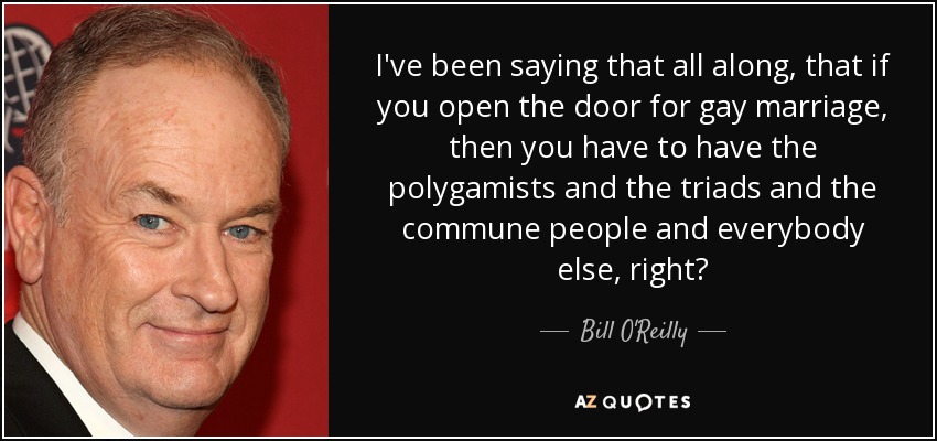 I've been saying that all along, that if you open the door for gay marriage, then you have to have the polygamists and the triads and the commune people and everybody else, right? - Bill O'Reilly